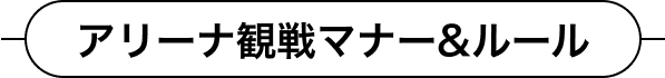 アリーナ観戦マナー&ルール
